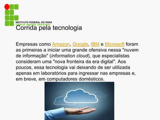 CAMPUS MARABÁ INDUSTRIAL
INSTITUTO FEDERAL DO PARÁ
Corrida pela tecnologia
Empresas como Amazon, Google, IBM e Microsoft foram
as primeiras a iniciar uma grande ofensiva nessa "nuvem
de informação" (information cloud), que especialistas
consideram uma "nova fronteira da era digital". Aos
poucos, essa tecnologia vai deixando de ser utilizada
apenas em laboratórios para ingressar nas empresas e,
em breve, em computadores domésticos.
 