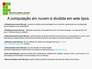 A computação em nuvem é dividida em sete tipos
CAMPUS MARABÁ INDUSTRIAL
INSTITUTO FEDERAL DO PARÁ
- Infraestrutura como Serviço: quando se utiliza uma porcentagem de um servidor, geralmente com configuração
que se adeque à sua necessidade.
- Plataforma como Serviço: utilizando-se apenas uma plataforma como um banco de dados, um web-service, etc.
(p.ex.: Windows Azure e Jelastic).
- Desenvolvimento como Serviço: as ferramentas de desenvolvimento tomam forma na computação em nuvem como
ferramentas compartilhadas, ferramentas de desenvolvimento web-based e serviços baseados em mashup.
- Software como Serviço: de um software em regime de utilização web (p.ex.: Google
Docs , Microsoft SharePoint Online).
- Comunicação como Serviço: de uma solução de Comunicação
Unificada hospedada em Data Center do provedor ou fabricante (p.ex.: Microsoft Lync).
-Tudo como Serviço: quando se utiliza tudo, infraestrutura, plataformas, software, suporte, enfim, o que envolve T.I.C.
(Tecnologia da Informação e Comunicação) como um Serviço.
- Banco de dados como Serviço: quando utiliza a parte de servidores de banco de dados como serviço.
 