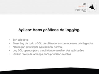 37
INTERNO
PROTECT
• Ser selectivo
• Fazer log de todo o SQL de utilizadores com acessos privilegiados
• Não logar actividade aplicacional normal
• Log SQL apenas para a actividade sensível das aplicações
• Utilizar níveis de ameaça para priorizar eventos
Aplicar boas práticas de logging.
 