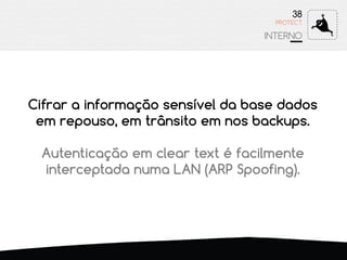 38
INTERNO
PROTECT
Cifrar a informação sensível da base dados
em repouso, em trânsito em nos backups.
Autenticação em clear text é facilmente
interceptada numa LAN (ARP Spoofing).
 