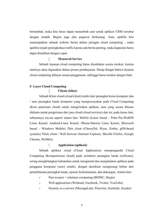 7
bertambah, maka kita harus dapat menambah user untuk aplikasi CRM tersebut
dengan mudah. Begitu juga jika pegawai berkurang. Atau, apabila kita
menempatkan sebuah website berita dalam jaringan cloud computing , maka
apabila terjadi peningkatkan traffic karena ada berita penting, maka kapasitas harus
dapat dinaikkan dengan cepat.
 Measured Service
Sebuah layanan cloud computing harus disediakan secara terukur, karena
nantinya akan digunakan dalam proses pembayaran. Harap diingat bahwa layanan
cloud computing dibayar sesuai penggunaan, sehingga harus terukur dengan baik.
F. Layer Cloud Computing
 Clients (klien)
Sebuah Klien cloud (cloud client) terdiri dari perangkat keras komputer dan
/ atau perangkat lunak komputer yang mempercayakan pada Cloud Computing
(Kom puterisasi cloud) untuk mengirimkan aplikasi, atau yang secara khusus
didisain untuk pengiriman dari jasa cloud (cloud services) dan ini, pada kasus lain,
sebenarnya sia-sia seperti antara lain: Mobile (Linux based – Palm Pre-WebOS
Linux Kernel, Android-Linux Kernel, iPhone-Darwin Linux Kernel, Microsoft
based – Windows Mobile) Thin client (CherryPal, Wyse, Zonbu, gOS-based
systems) Thick client / Web browser (Internet Explorer, Mozilla Firefox, Google
Chrome, WebKit).
 Application (aplikasi)
Sebuah aplikasi cloud (Cloud Application) mempengaruhi Cloud
Computing (Komputerisasi cloud) pada arsitektur perangkat lunak (software),
sering menghilangkan kebutuhan untuk menginstal dan menjalankan aplikasi pada
pengguna komputer (user) sendiri, dengan demikian mengurangi beban dari
pemeliharaan perangkat lunak, operasi berkelanjutan, dan dukungan. Antara lain:
- Peer-to-peer / volunteer computing (BOINC, Skype)
- Web applications (Webmail, Facebook, Twitter, YouTube)
- Security as a service (MessageLabs, Purewire, ScanSafe, Zscaler)
 