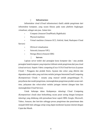 9
 Infrastructure
Infrastruktur cloud (Cloud infrastructure) (IaaS) adalah pengiriman dari
infrastruktur komputer, yang secara khusus pada suatu platform lingkungan
virtualisasi, sebagai satu jasa. Antara lain:
- Compute (Amazon CloudWatch, RightScale)
- Physical machines
- Virtual machines (Amazon EC2, GoGrid, iland, Rackspace Cloud
Servers)
- OS-level virtualization
- Network (Amazon VPC)
- Storage [Raw] (Amazon EBS) 13
 Servers
Lapisan server terdiri dari perangkat keras komputer dan / atau produk
perangkat lunak komputer yang terperinci didisain untuk pengiriman dari jasa cloud
(cloud services). Seperti: Fabric computing (Cisco UCS) Cloud Services (Layanan
Cloud) = Pengguna dan produk bisnis, layanan dan solusi yang dikirim dan
digunakan pada waktu yang real-time melalui jaringan InternetmCloud Computing
(Komputerisasi Cloud) = sesuatu yang muncul setelah pengembangan IT,
penyebaran dan model pengiriman, memungkinkan pengiriman produk secara real-
time, pelayanan dan solusi-solusi melalui jaringan internet (dengan kata lain
memungkinkan Cloud Service).
Untuk beberapa tahun Kedepannya teknologi Cloud Computing
(Komputerisasi cloud) akan berkembang secara pesat seiring dengan kemajuan
teknologi yang didukung oleh perusahaan besar seperti IBM, Google, Microsoft,
Yahoo, Amazon, dan lain-lain sehingga proses pengiriman dan penerimaan data
menjadi lebih baik sehingga setiap orang dapat menikmati layanan internet dengan
Cepat dan Murah.
 