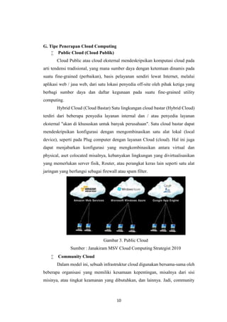 10
G. Tipe Penerapan Cloud Computing
 Public Cloud (Cloud Publik)
Cloud Public atau cloud eksternal mendeskripsikan komputasi cloud pada
arti tendensi tradisional, yang mana sumber daya dengan ketentuan dinamis pada
suatu fine-grained (perbaikan), basis pelayanan sendiri lewat Internet, melalui
aplikasi web / jasa web, dari satu lokasi penyedia off-site oleh pihak ketiga yang
berbagi sumber daya dan daftar kegunaan pada suatu fine-grained utility
computing.
Hybrid Cloud (Cloud Bastar) Satu lingkungan cloud bastar (Hybrid Cloud)
terdiri dari beberapa penyedia layanan internal dan / atau penyedia layanan
eksternal "akan di khususkan untuk banyak perusahaan". Satu cloud bastar dapat
mendeskripsikan konfigurasi dengan mengombinasikan satu alat lokal (local
device), seperti pada Plug computer dengan layanan Cloud (cloud). Hal ini juga
dapat menjabarkan konfigurasi yang mengkombinasikan antara virtual dan
physical, aset colocated misalnya, kebanyakan lingkungan yang divirtualisasikan
yang memerlukan server fisik, Router, atau perangkat keras lain seperti satu alat
jaringan yang berfungsi sebagai firewall atau spam filter.
Gambar 3. Public Cloud
Sumber : Janakiram MSV Cloud Computing Strategist 2010
 Community Cloud
Dalam model ini, sebuah infrastruktur cloud digunakan bersama-sama oleh
beberapa organisasi yang memiliki kesamaan kepentingan, misalnya dari sisi
misinya, atau tingkat keamanan yang dibutuhkan, dan lainnya. Jadi, community
 