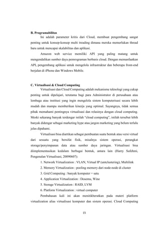 15
B. Programabilitas
Ini adalah parameter kritis dari Cloud, membuat pengembang sangat
penting untuk konsep-konsep multi treading dimana mereka memerlukan thread
baru untuk mencapai skalabilitas dan aplikasi.
Amazon web service memiliki API yang paling matang untuk
mengendalikan sumber daya pemrograman berbasis cloud. Dengan memanfaatkan
API, pengembang aplikasi untuk mengelola infrastruktur dan beberapa front-end
berjalan di iPhone dan Windows Mobile.
C. Virtualisasi & Cloud Computing
Virtualisasi dan Cloud Computing adalah mekanisme teknologi yang cukup
penting untuk dipelajari, terutama bagi para Administrator di perusahaan atau
lembaga atau institusi yang ingin mengelola sistem komputerisasi secara lebih
mudah dan mampu memberikan kinerja yang optimal. Sayangnya, tidak semua
pihak memahami pentingnya virtualisasi dan relasinya dengan cloud computing.
Meski sekarang banyak terdengar istilah “cloud computing”, istilah tersebut lebih
banyak didengar sebagai marketing hype atau jargon marketing yang belum terlalu
jelas dipahami.
Virtualisasi bisa diartikan sebagai pembuatan suatu bentuk atau versi virtual
dari sesuatu yang bersifat fisik, misalnya sistem operasi, perangkat
storage/penyimpanan data atau sumber daya jaringan. Virtualisasi bisa
diimplementasikan kedalam berbagai bentuk, antara lain (Harry Sufehmi,
Pengenalan Virtualisasi, 20090607):
1. Network Virtualization : VLAN, Virtual IP (untclustering), Multilink
2. Memory Virtualization : pooling memory dari node-node di cluster
3. Grid Computing : banyak komputer = satu
4. Application Virtualization : Dosemu, Wine
5. Storage Virtualization : RAID, LVM
6. Platform Virtualization : virtual computer
Pembahasan kali ini akan menitikberatkan pada materi platform
virtualization alias virtualisasi komputer dan sistem operasi. Cloud Computing
 