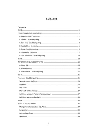 i
DAFTAR ISI
Contents
BAB 1................................................................................................................................... 1
PENGERTIAN CLOUD COMPUTING ..................................................................................... 1
A. Revolusi Cloud Computing.......................................................................................... 1
B. Definisi Cloud Computing ........................................................................................... 3
C. Cara Kerja Cloud Computing....................................................................................... 4
D. Resiko Cloud Computing............................................................................................. 5
E. Syarat Cloud Computing ............................................................................................. 6
F. Layer Cloud Computing............................................................................................... 7
G. Tipe Penerapan Cloud Computing............................................................................ 10
BAB 2................................................................................................................................. 13
IMPLEMENTASI CLOUD COMPUTING ............................................................................... 13
A. Cloud OS.................................................................................................................... 13
B. Programabilitas......................................................................................................... 15
C. Virtualisasi & Cloud Computing ................................................................................ 15
Bab 3 ................................................................................................................................. 21
Penerapan Cloud Computing............................................................................................ 21
Windows azure platform .............................................................................................. 23
AppFabric ...................................................................................................................... 25
SQL Azure...................................................................................................................... 26
Microsoft CODEC "Dallas"............................................................................................. 27
Kelebihan Microsoft Platform Windows Azure ............................................................ 27
Kelebihan Menggunakan AWS...................................................................................... 33
BAB 4................................................................................................................................. 35
NOSQL CLOUD DATABASE................................................................................................. 35
Memperkenalkan database SQL Azure......................................................................... 37
Pengelolaan................................................................................................................... 38
Ketersediaan Tinggi....................................................................................................... 39
Skalabilitas .................................................................................................................... 39
 