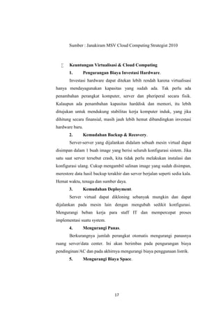 17
Sumber : Janakiram MSV Cloud Computing Strategist 2010
 Keuntungan Virtualisasi & Cloud Computing
1. Pengurangan Biaya Investasi Hardware.
Investasi hardware dapat ditekan lebih rendah karena virtualisasi
hanya mendayagunakan kapasitas yang sudah ada. Tak perlu ada
penambahan perangkat komputer, server dan pheriperal secara fisik.
Kalaupun ada penambahan kapasitas harddisk dan memori, itu lebih
ditujukan untuk mendukung stabilitas kerja komputer induk, yang jika
dihitung secara finansial, masih jauh lebih hemat dibandingkan investasi
hardware baru.
2. Kemudahan Backup & Recovery.
Server-server yang dijalankan didalam sebuah mesin virtual dapat
disimpan dalam 1 buah image yang berisi seluruh konfigurasi sistem. Jika
satu saat server tersebut crash, kita tidak perlu melakukan instalasi dan
konfigurasi ulang. Cukup mengambil salinan image yang sudah disimpan,
merestore data hasil backup terakhir dan server berjalan seperti sedia kala.
Hemat waktu, tenaga dan sumber daya.
3. Kemudahan Deployment.
Server virtual dapat dikloning sebanyak mungkin dan dapat
dijalankan pada mesin lain dengan mengubah sedikit konfigurasi.
Mengurangi beban kerja para staff IT dan mempercepat proses
implementasi suatu system.
4. Mengurangi Panas.
Berkurangnya jumlah perangkat otomatis mengurangi panasnya
ruang server/data center. Ini akan berimbas pada pengurangan biaya
pendinginan/AC dan pada akhirnya mengurangi biaya penggunaan listrik.
5. Mengurangi Biaya Space.
 