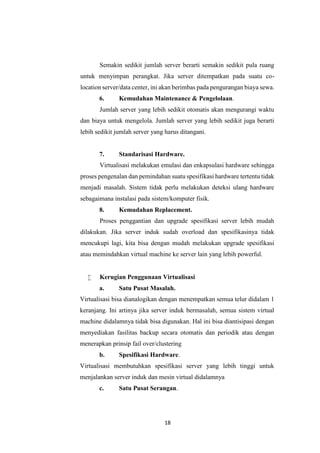 18
Semakin sedikit jumlah server berarti semakin sedikit pula ruang
untuk menyimpan perangkat. Jika server ditempatkan pada suatu co-
location server/data center, ini akan berimbas pada pengurangan biaya sewa.
6. Kemudahan Maintenance & Pengelolaan.
Jumlah server yang lebih sedikit otomatis akan mengurangi waktu
dan biaya untuk mengelola. Jumlah server yang lebih sedikit juga berarti
lebih sedikit jumlah server yang harus ditangani.
7. Standarisasi Hardware.
Virtualisasi melakukan emulasi dan enkapsulasi hardware sehingga
proses pengenalan dan pemindahan suatu spesifikasi hardware tertentu tidak
menjadi masalah. Sistem tidak perlu melakukan deteksi ulang hardware
sebagaimana instalasi pada sistem/komputer fisik.
8. Kemudahan Replacement.
Proses penggantian dan upgrade spesifikasi server lebih mudah
dilakukan. Jika server induk sudah overload dan spesifikasinya tidak
mencukupi lagi, kita bisa dengan mudah melakukan upgrade spesifikasi
atau memindahkan virtual machine ke server lain yang lebih powerful.
 Kerugian Penggunaan Virtualisasi
a. Satu Pusat Masalah.
Virtualisasi bisa dianalogikan dengan menempatkan semua telur didalam 1
keranjang. Ini artinya jika server induk bermasalah, semua sistem virtual
machine didalamnya tidak bisa digunakan. Hal ini bisa diantisipasi dengan
menyediakan fasilitas backup secara otomatis dan periodik atau dengan
menerapkan prinsip fail over/clustering
b. Spesifikasi Hardware.
Virtualisasi membutuhkan spesifikasi server yang lebih tinggi untuk
menjalankan server induk dan mesin virtual didalamnya
c. Satu Pusat Serangan.
 