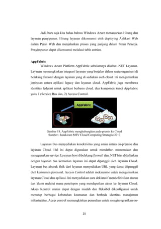 25
Jadi, baru saja kita bahas bahwa Windows Azure menawarkan Hitung dan
layanan penyipanan. Hitung layanan dikonsumsi oleh deploying Aplikasi Web
dalam Peran Web dan menjalankan proses yang panjang dalam Peran Pekerja.
Penyimpanan dapat dikonsumsi melalaui table antrian.
AppFabric
Windows Azure Platform AppFabric sebelumnya disebut .NET Layanan.
Layanan memungkinkan integrasi layanan yang berjalan dalam suatu organisasi di
belakang firewall dengan layanan yang di sediakan oleh cloud. Ini mengamankan
jembatan antara aplikasi legacy dan layanan cloud. AppFabric juga membawa
identitas federasi untuk aplikasi berbasis cloud. dua komponen kunci AppFabric
yaitu 1) Service Bus dan, 2) Access Control.
Gambar 18. AppFabric menghubungkan pada-premis ke Cloud
Sumber : Janakiram MSV Cloud Computing Strategist 2010
Layanan Bus menyediakan konektivitas yang aman antara on-premise dan
layanan Cloud. Hal ini dapat digunakan untuk mendaftar, menemukan dan
menggunakan service. Layanan host dibelakang firewall dan .NET bias didaftarkan
dengan layanan bus kemudian layanan ini dapat dipanggil oleh layanan Cloud.
Layanan bus abstrak fisik dari layanan menyediakan URL yang dapat diipanggil
oleh konsumen potensial. Access Control adalah mekanisme untuk mengamankan
layanan Cloud dan aplikasi. Ini menyediakan cara deklaratif mendefinisikan aturan
dan klaim melalui mana penelepon yang mendapatkan akses ke layanan Cloud.
Akses Kontrol aturan dapat dengan mudah dan fleksibel dikonfigurasi untuk
menutup berbagai kebutuhan keamanan dan berbeda identitas manajemen
infrastruktur. Acces control memungkinkan perusahan untuk mengintegrasikan on-
 