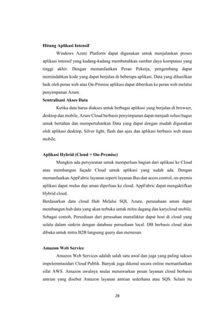 28
Hitung Aplikasi Intensif
Windows Azure Platform dapat digunakan untuk menjalankan proses
aplikasi intensif yang kadang-kadang membutuhkan sumber daya komputasi yang
tinggi akhir. Dengan memanfaatkan Peran Pekerja, pengembang dapat
memindahkan kode yang dapat berjalan di beberapa aplikasi. Data yang dihasilkan
baik oleh peran web atau On-Primise aplikasi dapat diberikan ke peran web melalui
penyimpanan Azure.
Sentralisasi Akses Data
Ketika data harus diakses untuk berbagai aplikasi yang berjalan di browser,
desktop dan mobile, Azure Cloud berbasis penyimpanan dapat menjadi solusi bagus
untuk bertahan dan mempertahankan Data yang dapat dengan mudah digunakan
oleh aplikasi desktop, Silver light, flash dan ajax dan aplikasi berbasis web atauu
mobile.
Aplikasi Hybrid (Cloud + On-Premise)
Mungkin ada persyaratan untuk memperluas bagian dari aplikasi ke Cloud
atau membangun façade Cloud untuk aplikasi yang sudah ada. Dengan
memanfaatkan AppFabric layanan seperti layanan Bus dan acces control, on-premis
aplikasi dapat mulus dan aman diperluas ke cloud. AppFabric dapat mengaktifkan
Hybrid cloud.
Berdasarkan data cloud Hub Melalui SQL Azure, perusahaan aman dapat
membangun hub data yang akan terbuka untuk mitra dagang dan karycloud mobile.
Sebagai contoh, Persediaan dari perusahan manufaktur dapat host di cloud yang
selalu dalam sinkrin dengan database persediaan local. DB berbasis cloud akan
dibuka untuk mitra B2B langsung query dan memesan.
Amazon Web Service
Amazon Web Services adalah salah satu awal dan juga yang paling sukses
impelemntasidari Cloud Publik. Banyak juga dikenal secara online memanfaatkan
sifat AWS. Amazon awalnya mulai menawarkan pesan layanan cloud berbasis
antrian yang disebut Amazon layanan antrian sederhana atau SQS. Selain itu
 