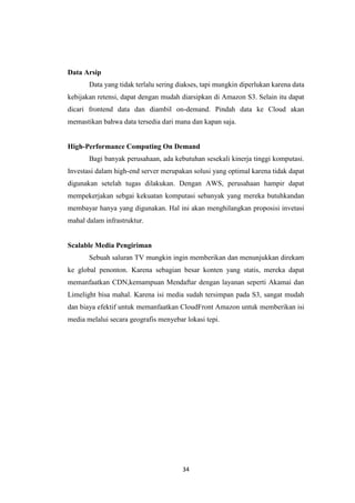 34
Data Arsip
Data yang tidak terlalu sering diakses, tapi mungkin diperlukan karena data
kebijakan retensi, dapat dengan mudah diarsipkan di Amazon S3. Selain itu dapat
dicari frontend data dan diambil on-demand. Pindah data ke Cloud akan
memastikan bahwa data tersedia dari mana dan kapan saja.
High-Performance Computing On Demand
Bagi banyak perusahaan, ada kebutuhan sesekali kinerja tinggi komputasi.
Investasi dalam high-end server merupakan solusi yang optimal karena tidak dapat
digunakan setelah tugas dilakukan. Dengan AWS, perusahaan hampir dapat
mempekerjakan sebgai kekuatan komputasi sebanyak yang mereka butuhkandan
membayar hanya yang digunakan. Hal ini akan menghilangkan proposisi invetasi
mahal dalam infrastruktur.
Scalable Media Pengiriman
Sebuah saluran TV mungkin ingin memberikan dan menunjukkan direkam
ke global penonton. Karena sebagian besar konten yang statis, mereka dapat
memanfaatkan CDN,kemampuan Mendaftar dengan layanan seperti Akamai dan
Limelight bisa mahal. Karena isi media sudah tersimpan pada S3, sangat mudah
dan biaya efektif untuk memanfaatkan CloudFront Amazon untuk memberikan isi
media melalui secara geografis menyebar lokasi tepi.
 