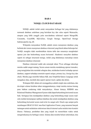 35
BAB 4
NOSQL CLOUD DATABASE
NOSQL adalah istilah untuk menyatakan berbagai hal yang didalamnya
termasuk database sederhana yang berisikan key dan value seperti Memcache,
ataupun yang lebih canggih yaitu non-database relational seperti MongoDB,
Cassandra, CouchDB, SQLAZure, Google Storage, OpenCloud Storage
hadoop.apache.org, dll.
Wikipedia menyatakan NoSQL adalah sistem menejemen database yang
berbeda dari sistem menejemen database relasional yang klasik dalam beberapa hal.
NoSQL mungkin tidak membutuhkan skema table dan umumnya menghindari
operasi join dan berkembang secara horisontal. Akademisi menyebut database
seperti ini sebagai structured storage, istilah yang didalamnya mencakup sistem
menejemen database relasional.
Database relasional sudah ada semenjak tahun 70-an sehingga teknologi
mereka sudah sangat matang. Secara umum mereka mendukung operasi transaksi,
yang mengijinkan kita merubah sebagian data, melakukan kontrol terhadap operasi
database, support terhadap constraint seperti unique, primary key, foreign key dan
check. Mereka juga memiliki bahasa SQL atau Simplified Query Language untuk
mengakses data, merubah data seperti operasi insert, update dan delete.
Walaupun SQL dalam arti sesungguhnya adalah simple atau sederhana, dan
developer selama bertahun tahun menggunakannya, tetapi mereka merasa kurang
puas bahkan cenderung tidak menyukainya. Alasan lainnya, RDBMS atau
Relational Database Management System tidak dapat berkembang horisontal secara
baik. Seringnya kita mendapatkan database yang berkembang tetapi secara read-
only melalui kemampuan replikasi database dan untuk mendapatkan database yang
berkembang horisontal secara read-write itu sangat sulit. Oracle saja sampai perlu
membangun ORACLE RAC atau Real Application Cluster, yang menemui banyak
tantangan untuk melakukan sinkronisasi data di internal cache melalui inter-koneksi
khusus. Faktanya, perubahan data yang terjadi itu memerlukan waktu untuk
mengirimkannya ke berbagai sistem. Selama data tersebut belum terkirimkan, kita
 