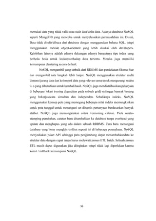 36
memakai data yang tidak valid atau stale data/delta data. Adanya database NoSQL
seperti MongoDB yang mencoba untuk menyelesaikan permasalahan ini. Disini,
Data tidak ditulis/dibaca dari database dengan menggunakan bahasa SQL, tetapi
menggunakan metode object-oriented yang lebih disukai oleh developers.
Kelebihan lainnya adalah adanya dukungan adanya banyaknya tipe index yang
berbeda beda untuk lookupsterhadap data tertentu. Mereka juga memiliki
kemampuan clustering secara default.
NoSQL mengambil yang terbaik dari RDBMS dan pendekatan Skema Star
dan mengambil satu langkah lebih lanjut. NoSQL menggunakan struktur multi
dimensi jarang data dan kelompok data yang relevan sama untuk mengurangi waktu
i / o yang dibutuhkan untuk kembali hasil. NoSQL juga mendistribusikan pekerjaan
di beberapa lokasi (sering digunakan pada sebuah grid) sehingga banyak benang
yang bekerjasecara simultan dan independen. Sebaliknya indeks, NoSQL
menggunakan konsep peta yang memegang beberapa nilai indeks memungkinkan
untuk peta tunggal untuk menangani set dinamis pertanyaan berdasarkan banyak
atribut. NoSQL juga memungkinkan untuk versioning catatan. Pada waktu-
stamping perubahan, catatan baru ditambahkan ke database tanpa overhead yang
update dan menghapus yang ada dalam sebuah RDBMS. Cara baru menangani
database yang besar mungkin terlihat seperti ini di beberapa perusahaan. NoSQL
menyediakan paket API sehingga para pengembang dapat menambahkandata ke
struktur data dengan cepat tanpa harus melewati proses ETL batch. Sebuah proses
ETL masih dapat digunakan jika diinginkan tetapi tidak lagi diperlukan karena
komit / rollback kemampuan NoSQL.
 