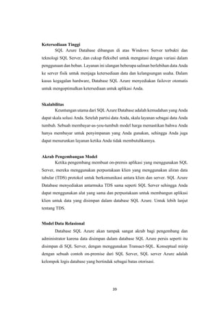 39
Ketersediaan Tinggi
SQL Azure Database dibangun di atas Windows Server terbukti dan
teknologi SQL Server, dan cukup fleksibel untuk mengatasi dengan variasi dalam
penggunaan dan beban. Layanan ini ulangan beberapa salinan berlebihan data Anda
ke server fisik untuk menjaga ketersediaan data dan kelangsungan usaha. Dalam
kasus kegagalan hardware, Database SQL Azure menyediakan failover otomatis
untuk mengoptimalkan ketersediaan untuk aplikasi Anda.
Skalabilitas
Keuntungan utama dari SQL Azure Database adalah kemudahan yang Anda
dapat skala solusi Anda. Setelah partisi data Anda, skala layanan sebagai data Anda
tumbuh. Sebuah membayar-as-you-tumbuh model harga memastikan bahwa Anda
hanya membayar untuk penyimpanan yang Anda gunakan, sehingga Anda juga
dapat menurunkan layanan ketika Anda tidak membutuhkannya.
Akrab Pengembangan Model
Ketika pengembang membuat on-premis aplikasi yang menggunakan SQL
Server, mereka menggunakan perpustakaan klien yang menggunakan aliran data
tabular (TDS) protokol untuk berkomunikasi antara klien dan server. SQL Azure
Database menyediakan antarmuka TDS sama seperti SQL Server sehingga Anda
dapat menggunakan alat yang sama dan perpustakaan untuk membangun aplikasi
klien untuk data yang disimpan dalam database SQL Azure. Untuk lebih lanjut
tentang TDS.
Model Data Relasional
Database SQL Azure akan tampak sangat akrab bagi pengembang dan
administrator karena data disimpan dalam database SQL Azure persis seperti itu
disimpan di SQL Server, dengan menggunakan Transact-SQL. Konseptual mirip
dengan sebuah contoh on-premise dari SQL Server, SQL server Azure adalah
kelompok logis database yang bertindak sebagai batas otorisasi.
 