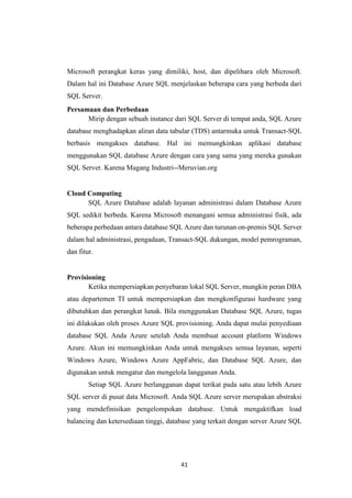 41
Microsoft perangkat keras yang dimiliki, host, dan dipelihara oleh Microsoft.
Dalam hal ini Database Azure SQL menjelaskan beberapa cara yang berbeda dari
SQL Server.
Persamaan dan Perbedaan
Mirip dengan sebuah instance dari SQL Server di tempat anda, SQL Azure
database menghadapkan aliran data tabular (TDS) antarmuka untuk Transact-SQL
berbasis mengakses database. Hal ini memungkinkan aplikasi database
menggunakan SQL database Azure dengan cara yang sama yang mereka gunakan
SQL Server. Karena Magang Industri--Meruvian.org
Cloud Computing
SQL Azure Database adalah layanan administrasi dalam Database Azure
SQL sedikit berbeda. Karena Microsoft menangani semua administrasi fisik, ada
beberapa perbedaan antara database SQL Azure dan turunan on-premis SQL Server
dalam hal administrasi, pengadaan, Transact-SQL dukungan, model pemrograman,
dan fitur.
Provisioning
Ketika mempersiapkan penyebaran lokal SQL Server, mungkin peran DBA
atau departemen TI untuk mempersiapkan dan mengkonfigurasi hardware yang
dibutuhkan dan perangkat lunak. Bila menggunakan Database SQL Azure, tugas
ini dilakukan oleh proses Azure SQL provisioning. Anda dapat mulai penyediaan
database SQL Anda Azure setelah Anda membuat account platform Windows
Azure. Akun ini memungkinkan Anda untuk mengakses semua layanan, seperti
Windows Azure, Windows Azure AppFabric, dan Database SQL Azure, dan
digunakan untuk mengatur dan mengelola langganan Anda.
Setiap SQL Azure berlangganan dapat terikat pada satu atau lebih Azure
SQL server di pusat data Microsoft. Anda SQL Azure server merupakan abstraksi
yang mendefinisikan pengelompokan database. Untuk mengaktifkan load
balancing dan ketersediaan tinggi, database yang terkait dengan server Azure SQL
 