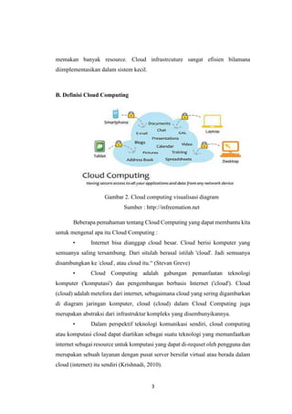 3
memakan banyak resource. Cloud infrastrcuture sangat efisien bilamana
diimplementasikan dalam sistem kecil.
B. Definisi Cloud Computing
Gambar 2. Cloud computing visualisasi diagram
Sumber : http://infreemation.net
Beberapa pemahaman tentang Cloud Computing yang dapat membantu kita
untuk mengenal apa itu Cloud Computing :
• Internet bisa dianggap cloud besar. Cloud berisi komputer yang
semuanya saling tersambung. Dari situlah berasal istilah 'cloud'. Jadi semuanya
disambungkan ke 'cloud', atau cloud itu.“ (Stevan Greve)
• Cloud Computing adalah gabungan pemanfaatan teknologi
komputer ('komputasi') dan pengembangan berbasis Internet ('cloud'). Cloud
(cloud) adalah metefora dari internet, sebagaimana cloud yang sering digambarkan
di diagram jaringan komputer, cloud (cloud) dalam Cloud Computing juga
merupakan abstraksi dari infrastruktur kompleks yang disembunyikannya.
• Dalam perspektif teknologi komunikasi sendiri, cloud computing
atau komputasi cloud dapat diartikan sebagai suatu teknologi yang memanfaatkan
internet sebagai resource untuk komputasi yang dapat di-requset oleh pengguna dan
merupakan sebuah layanan dengan pusat server bersifat virtual atau berada dalam
cloud (internet) itu sendiri (Krishnadi, 2010).
 