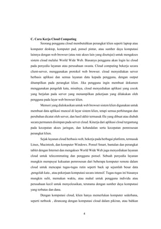 4
C. Cara Kerja Cloud Computing
Seorang pengguna cloud membutuhkan perangkat klien seperti laptop atau
komputer desktop, komputer pad, ponsel pintar, atau sumber daya komputasi
lainnya dengan web browser (atau rute akses lain yang disetujui) untuk mengakses
sistem cloud melalui World Wide Web. Biasanya pengguna akan login ke cloud
pada penyedia layanan atau perusahaan swasta. Cloud computing bekerja secara
client-server, menggunakan protokol web browser. cloud menyediakan server
berbasis aplikasi dan semua layanan data kepada pengguna, dengan output
ditampilkan pada perangkat klien. Jika pengguna ingin membuat dokumen
menggunakan pengolah kata, misalnya, cloud menyediakan aplikasi yang cocok
yang berjalan pada server yang menampilkan pekerjaan yang dilakukan oleh
pengguna pada layar web browser klien.
Memori yang dialokasikan untuk web browser sistem klien digunakan untuk
membuat data aplikasi muncul di layar sistem klien, tetapi semua perhitungan dan
perubahan dicatat oleh server, dan hasil akhir termasuk file yang dibuat atau diubah
secara permanen disimpan pada server cloud. Kinerja dari aplikasi cloud tergantung
pada kecepatan akses jaringan, dan kehandalan serta kecepatan pemrosesan
perangkat klien.
Sejak layanan cloud berbasis web, bekerja pada berbagai platform, termasuk
Linux, Macintosh, dan komputer Windows. Ponsel Smart, bantalan dan perangkat
tablet dengan Internet dan mengakses World Wide Web juga menyediakan layanan
cloud untuk telecommuting dan pengguna ponsel. Sebuah penyedia layanan
mungkin mempuyai kekuatan pemrosesan dari beberapa komputer remote dalam
cloud untuk mencapai tugas-tugas rutin seperti back up sejumlah besar data
,pengolah kata , atau pekerjaan komputasi secara intensif. Tugas-tugas ini biasanya
mungkin sulit, memakan waktu, atau mahal untuk pengguna individu atau
perusahaan kecil untuk menyelesaikan, terutama dengan sumber daya komputasi
yang terbatas dan dana.
Dengan komputasi cloud, klien hanya memerlukan komputer sederhana,
seperti netbook , dirancang dengan komputasi cloud dalam pikiran, atau bahkan
 