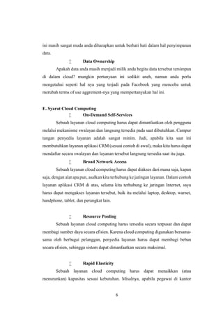 6
ini masih sangat muda anda diharapkan untuk berhati hati dalam hal penyimpanan
data.
 Data Ownership
Apakah data anda masih menjadi milik anda begitu data tersebut tersimpan
di dalam cloud? mungkin pertanyaan ini sedikit aneh, namun anda perlu
mengetahui seperti hal nya yang terjadi pada Facebook yang mencoba untuk
merubah terms of use aggrement-nya yang mempertanyakan hal ini.
E. Syarat Cloud Computing
 On-Demand Self-Services
Sebuah layanan cloud computing harus dapat dimanfaatkan oleh pengguna
melalui mekanisme swalayan dan langsung tersedia pada saat dibutuhkan. Campur
tangan penyedia layanan adalah sangat minim. Jadi, apabila kita saat ini
membutuhkan layanan aplikasi CRM (sesuai contoh di awal), maka kita harus dapat
mendaftar secara swalayan dan layanan tersebut langsung tersedia saat itu juga.
 Broad Network Access
Sebuah layanan cloud computing harus dapat diakses dari mana saja, kapan
saja, dengan alat apa pun, asalkan kita terhubung ke jaringan layanan. Dalam contoh
layanan aplikasi CRM di atas, selama kita terhubung ke jaringan Internet, saya
harus dapat mengakses layanan tersebut, baik itu melalui laptop, desktop, warnet,
handphone, tablet, dan perangkat lain.
 Resource Pooling
Sebuah layanan cloud computing harus tersedia secara terpusat dan dapat
membagi sumber daya secara efisien. Karena cloud computing digunakan bersama-
sama oleh berbagai pelanggan, penyedia layanan harus dapat membagi beban
secara efisien, sehingga sistem dapat dimanfaatkan secara maksimal.
 Rapid Elasticity
Sebuah layanan cloud computing harus dapat menaikkan (atau
menurunkan) kapasitas sesuai kebutuhan. Misalnya, apabila pegawai di kantor
 