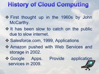  First thought up in the 1960s by John
McCarthy.
 It has been slow to catch on the public
due to slow internet.
 Salesforce.com, 1999, Applications
 Amazon pushed with Web Services and
storage in 2002.
 Google Apps. Provide application
services in 2009.
 