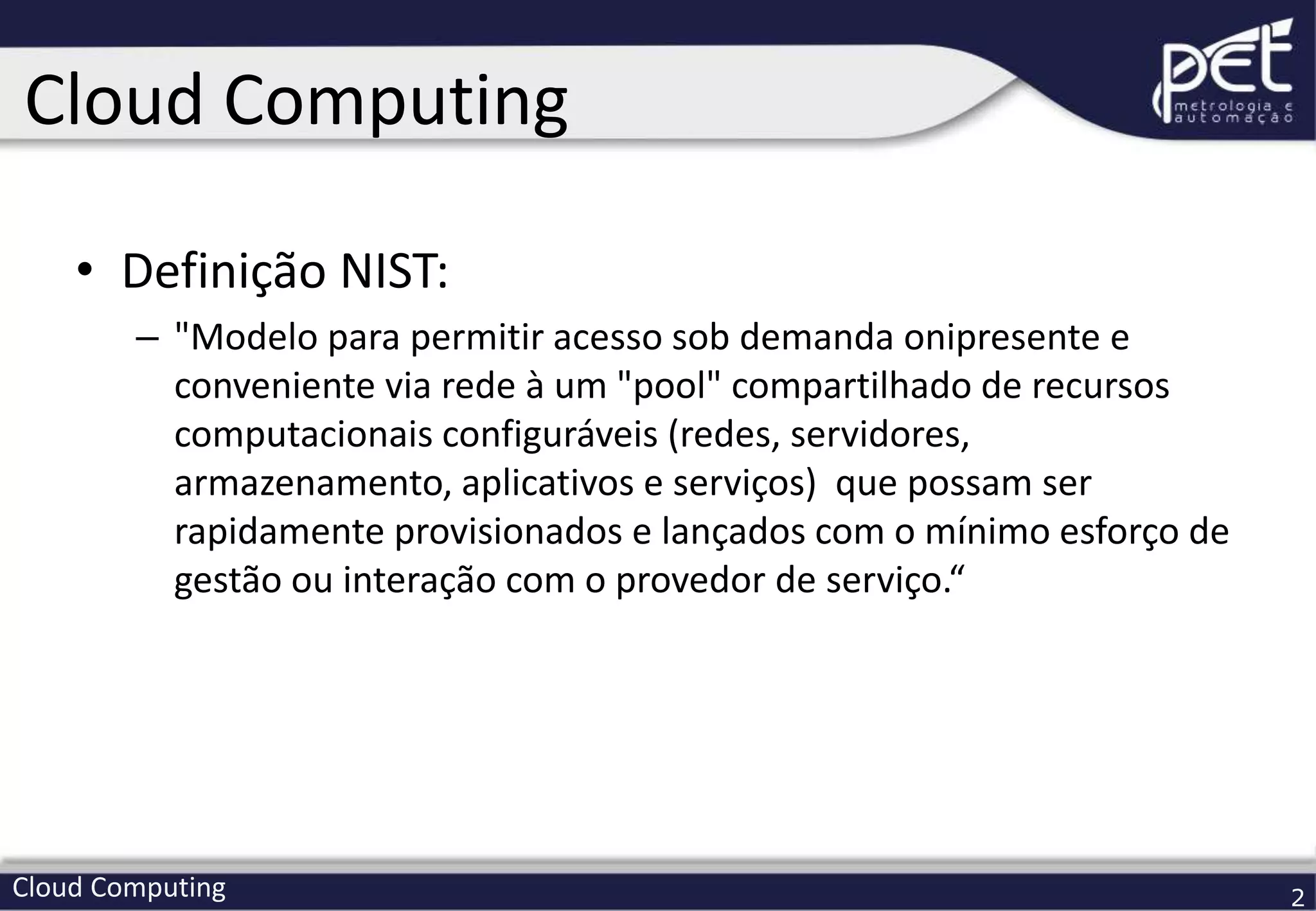 Cloud Computing 2
• Definição NIST:
– "Modelo para permitir acesso sob demanda onipresente e
conveniente via rede à um "pool" compartilhado de recursos
computacionais configuráveis (redes, servidores,
armazenamento, aplicativos e serviços) que possam ser
rapidamente provisionados e lançados com o mínimo esforço de
gestão ou interação com o provedor de serviço.“
Cloud Computing
 