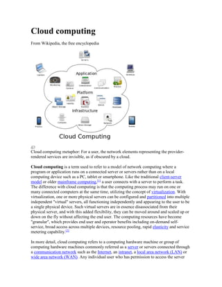 Cloud computing
From Wikipedia, the free encyclopedia
Cloud computing metaphor: For a user, the network elements representing the provider-
rendered services are invisible, as if obscured by a cloud.
Cloud computing is a term used to refer to a model of network computing where a
program or application runs on a connected server or servers rather than on a local
computing device such as a PC, tablet or smartphone. Like the traditional client-server
model or older mainframe computing,[1]
a user connects with a server to perform a task.
The difference with cloud computing is that the computing process may run on one or
many connected computers at the same time, utilizing the concept of virtualization. With
virtualization, one or more physical servers can be configured and partitioned into multiple
independent "virtual" servers, all functioning independently and appearing to the user to be
a single physical device. Such virtual servers are in essence disassociated from their
physical server, and with this added flexibility, they can be moved around and scaled up or
down on the fly without affecting the end user. The computing resources have become
"granular", which provides end user and operator benefits including on-demand self-
service, broad access across multiple devices, resource pooling, rapid elasticity and service
metering capability.[2]
In more detail, cloud computing refers to a computing hardware machine or group of
computing hardware machines commonly referred as a server or servers connected through
a communication network such as the Internet, an intranet, a local area network (LAN) or
wide area network (WAN). Any individual user who has permission to access the server
 