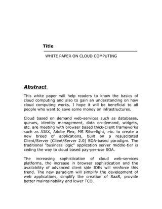 Title
WHITE PAPER ON CLOUD COMPUTING
Abstract
This white paper will help readers to know the basics of
cloud computing and also to gain an understanding on how
cloud computing works. I hope it will be beneficial to all
people who want to save some money on infrastructures.
Cloud based on demand web-services such as databases,
queues, identity management, data on-demand, widgets,
etc. are meeting with browser based thick-client frameworks
such as AJAX, Adobe Flex, MS Silverlight, etc. to create a
new breed of applications, built on a resuscitated
Client/Server (Client/Server 2.0) SOA-based paradigm. The
traditional "business logic" application server middle-tier is
ceding the way to cloud based pay-per-use SOA.
The increasing sophistication of cloud web-services
platforms, the increase in browser sophistication and the
availability of advanced client side IDEs will reinforce this
trend. The new paradigm will simplify the development of
web applications, simplify the creation of SaaS, provide
better maintainability and lower TCO.
 