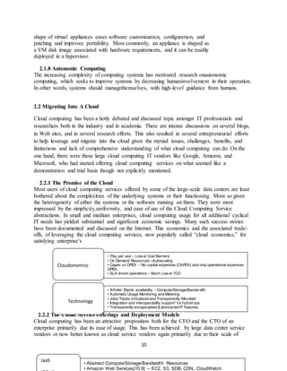 10
shape of virtual appliances eases software customization, configuration, and
patching and improves portability. Most commonly, an appliance is shaped as
a VM disk image associated with hardware requirements, and it can be readily
deployed in a hypervisor.
2.1.8 Autonomic Computing
The increasing complexity of computing systems has motivated research onautonomic
computing, which seeks to improve systems by decreasing humaninvolvement in their operation.
In other words, systems should managethemselves, with high-level guidance from humans.
2.2 Migrating Into A Cloud
Cloud computing has been a hotly debated and discussed topic amongst IT professionals and
researchers both in the industry and in academia. There are intense discussions on several blogs,
in Web sites, and in several research efforts. This also resulted in several entrepreneurial efforts
to help leverage and migrate into the cloud given the myriad issues, challenges, benefits, and
limitations and lack of comprehensive understanding of what cloud computing can do. On the
one hand, there were these large cloud computing IT vendors like Google, Amazon, and
Microsoft, who had started offering cloud computing services on what seemed like a
demonstration and trial basis though not explicitly mentioned.
2.2.1 The Promise of the Cloud
Most users of cloud computing services offered by some of the large-scale data centers are least
bothered about the complexities of the underlying systems or their functioning. More so given
the heterogeneity of either the systems or the software running on them. They were most
impressed by the simplicity,uniformity, and ease of use of the Cloud Computing Service
abstractions. In small and medium enterprises, cloud computing usage for all additional cyclical
IT needs has yielded substantial and significant economic savings. Many such success stories
have been documented and discussed on the Internet. This economics and the associated trade-
offs, of leveraging the cloud computing services, now popularly called “cloud economics,” for
satisfying enterprise’s
2.2.2 The Cloud Service Offerings and Deployment Models
Cloud computing has been an attractive proposition both for the CFO and the CTO of an
enterprise primarily due its ease of usage. This has been achieved by large data center service
vendors or now better known as cloud service vendors again primarily due to their scale of
Cloudonomics
Technology
• ‘Pay per use’ – Low er Cost Barriers
• On Demand Resources –Autoscaling
• Capex vs OPEX – No capital expenses (CAPEX) and only operational expenses
OPEX.
• SLA driven operations – Much Low er TCO
• Attractive NFR support: Availability, Reliability
• ‘Infinite’ Elastic availability – Compute/Storage/Bandw idth
• Automatic Usage Monitoring and Metering
• Jobs /Tasks Virtualized and Transparently ‘Movable’
• Integration and interoperability ‘support’ for hybrid ops
• Transparently encapsulated & abstracted IT features.
IaaS
• Abstract Compute/Storage/Bandwidth Resources
• Amazon Web Services[10,9] – EC2, S3, SDB, CDN, CloudWatch
 