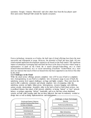 11
operations. Google,1 Amazon, Microsoft,3 and a few others have been the key players apart
from open source Hadoop4 built around the Apache ecosystem.
From a technology viewpoint, as of today, the IaaS type of cloud offerings have been the most
successful and widespread in usage. However, the potential of PaaS has been high: All new
cloud-oriented application development initiatives are based on the PaaS model. The significant
impact of enterprises leveraging IaaS and PaaS has been in the form of services whose usage is
representative of SaaS on the Cloud. Be it search (Google/Yahoo/Bing, etc.) or email
(Gmail/Yahoomail/Hotmail, etc.) or social networking (Facebook/ Twitter/Orkut, etc.), most
users are unaware that much of their on-lineactivities has been supported in one form or the other
by the cloud.
2.2.3 Challenges in the Cloud
While the cloud service offerings present a simplistic view of IT in case of IaaS or a simplistic
view of programming in case PaaS or a simplistic view of resources usage in case of SaaS, the
underlying systems level support challenges are huge and highly complex. These stem from the
need to offer a uniformly consistent and robustly simplistic view of computing while the
underlying systems are highly failure-prone, heterogeneous, resource hogging, and exhibiting
serious security shortcomings. Invariably either in the IaaS or PaaS or SaaS cloud services, one
is proffered features that smack of full network reliability; or having “instant” or “zero” network
latency; or perhaps supporting “infinite” bandwidth; and so on. But then robust distributed
systems are built while keeping mind that are these fallacies6 that must be studiously avoided at
design time as well as during implementations and deployments.
Distributed System Fallacies
and the Promise ofthe Cloud
Challenges in Cloud Technologies
Full Netw orkReliability
Zero Netw orkLatency
Infinite Bandw idth
Secure Netw ork
No Topology changes
Performance Monitoring
Consistent & Robust Service abstractions
Meta Scheduling
Energy efficient load balancing
Security
 