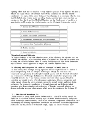 13
capturing within itself the best practices of many migration projects. While migration has been a
difficult and vague subject—of not much interest to the academics and left to the industry
practitioners—not many efforts across the industry have been put in to consolidate what has been
found to be both a top revenue earner and a long standing customer pain. After due study and
practice, we share the Seven-Step Model of Migration into the Cloud as part of our efforts in
understanding and leveraging the cloud computing service offerings in the enterprise context.
Migration Risks and Mitigation
The biggest challenge to any cloud migration project is how effectively the migration risks are
identified and mitigated. In the Seven-Step Model of Migration into the Cloud, the process step
of testing and validating includes efforts to identify the key migration risks. In the optimization
step, we address various approaches to mitigate the identified migration risks.
2.3 Enriching The ‘Integration As A Service’ Paradigm For The Cloud Era
The trend-setting cloud paradigm actually represents the cool conglomeration of a number of
proven and promising Web and enterprise technologies. Though the cloud idea is not
conceptually new, practically it has brought in myriad tectonic shifts for the whole information
and communication technology (ICT) industry. The cloud concepts have progressively and
perceptibly impacted the IT and business domains on several critical aspects. The cloud
computing has brought in series of novelty-packed deployment, delivery, consumption and
pricing models whereas the service orientation prescribes a much simpler application design
mechanism. The noteworthy contribution of the much-discoursed and deliberated cloud
computing is the faster realization and proliferation of dynamic, converged, adaptive, on-
demand, and online compute infrastructures, which are the key requirement for the future IT.
2.3.1 The Onset Of Knowledge Era
Having started its innings as the greatest business-enabler, today IT is tending towards the
significant factor and the facilitator of every aspect of human lives.Path-breaking and people-
centric technologies (miniaturization, virtualization, federation, composition, collaboration, etc.)
are emerging and are being experimented, expounded, and established in order to empower the
professional and the personal IT to be smart, simple, supple and sensitive towards users’
1. Conduct Cloud Migration Assessments
2. Isolate the Dependencies
3. Map the Messaging & Environment
4. Re-architect & Implement the lost Functionalities
5. Leverage Cloud Functionalities & Features
6. Test the Migration
7. Iterate and Optimize
 
