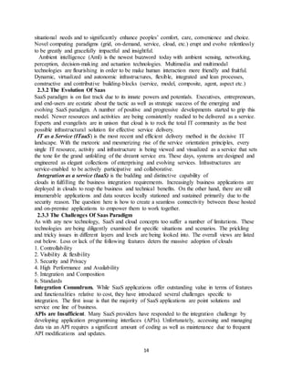 14
situational needs and to significantly enhance peoples’ comfort, care, convenience and choice.
Novel computing paradigms (grid, on-demand, service, cloud, etc.) erupt and evolve relentlessly
to be greatly and gracefully impactful and insightful.
Ambient intelligence (AmI) is the newest buzzword today with ambient sensing, networking,
perception, decision-making and actuation technologies. Multimedia and multimodal
technologies are flourishing in order to be make human interaction more friendly and fruitful.
Dynamic, virtualized and autonomic infrastructures, flexible, integrated and lean processes,
constructive and contributive building-blocks (service, model, composite, agent, aspect etc.)
2.3.2 The Evolution Of Saas
SaaS paradigm is on fast track due to its innate powers and potentials. Executives, entrepreneurs,
and end-users are ecstatic about the tactic as well as strategic success of the emerging and
evolving SaaS paradigm. A number of positive and progressive developments started to grip this
model. Newer resources and activities are being consistently readied to be delivered as a service.
Experts and evangelists are in unison that cloud is to rock the total IT community as the best
possible infrastructural solution for effective service delivery.
IT as a Service (ITaaS) is the most recent and efficient delivery method in the decisive IT
landscape. With the meteoric and mesmerizing rise of the service orientation principles, every
single IT resource, activity and infrastructure is being viewed and visualized as a service that sets
the tone for the grand unfolding of the dreamt service era. These days, systems are designed and
engineered as elegant collections of enterprising and evolving services. Infrastructures are
service-enabled to be actively participative and collaborative.
Integration as a service (IaaS) is the budding and distinctive capability of
clouds in fulfilling the business integration requirements. Increasingly business applications are
deployed in clouds to reap the business and technical benefits. On the other hand, there are still
innumerable applications and data sources locally stationed and sustained primarily due to the
security reason. The question here is how to create a seamless connectivity between those hosted
and on-premise applications to empower them to work together.
2.3.3 The Challenges Of Saas Paradigm
As with any new technology, SaaS and cloud concepts too suffer a number of limitations. These
technologies are being diligently examined for specific situations and scenarios. The prickling
and tricky issues in different layers and levels are being looked into. The overall views are listed
out below. Loss or lack of the following features deters the massive adoption of clouds
1. Controllability
2. Visibility & flexibility
3. Security and Privacy
4. High Performance and Availability
5. Integration and Composition
6. Standards
Integration Conundrum. While SaaS applications offer outstanding value in terms of features
and functionalities relative to cost, they have introduced several challenges specific to
integration. The first issue is that the majority of SaaS applications are point solutions and
service one line of business.
APIs are Insufficient. Many SaaS providers have responded to the integration challenge by
developing application programming interfaces (APIs). Unfortunately, accessing and managing
data via an API requires a significant amount of coding as well as maintenance due to frequent
API modifications and updates.
 