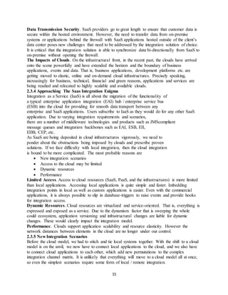 15
Data Transmission Security. SaaS providers go to great length to ensure that customer data is
secure within the hosted environment. However, the need to transfer data from on-premise
systems or applications behind the firewall with SaaS applications hosted outside of the client’s
data center poses new challenges that need to be addressed by the integration solution of choice.
It is critical that the integration solution is able to synchronize data bi-directionally from SaaS to
on-premise without opening the firewall.
The Impacts of Clouds. On the infrastructural front, in the recent past, the clouds have arrived
onto the scene powerfully and have extended the horizon and the boundary of business
applications, events and data. That is, business applications, development platforms etc. are
getting moved to elastic, online and on-demand cloud infrastructures. Precisely speaking,
increasingly for business, technical, financial and green reasons, applications and services are
being readied and relocated to highly scalable and available clouds.
2.3.4 Approaching The Saas Integration Enigma
Integration as a Service (IaaS) is all about the migration of the functionality of
a typical enterprise application integration (EAI) hub / enterprise service bus
(ESB) into the cloud for providing for smooth data transport between any
enterprise and SaaS applications. Users subscribe to IaaS as they would do for any other SaaS
application. Due to varying integration requirements and scenarios,
there are a number of middleware technologies and products such as JMScompliant
message queues and integration backbones such as EAI, ESB, EII,
EDB, CEP, etc.
As SaaS are being deposited in cloud infrastructures vigorously, we need to
ponder about the obstructions being imposed by clouds and prescribe proven
solutions. If we face difficulty with local integration, then the cloud integration
is bound to be more complicated. The most probable reasons are
 New integration scenarios
 Access to the cloud may be limited
 Dynamic resources
 Performance
Limited Access. Access to cloud resources (SaaS, PaaS, and the infrastructures) is more limited
than local applications. Accessing local applications is quite simple and faster. Imbedding
integration points in local as well as custom applications is easier. Even with the commercial
applications, it is always possible to slip in database-triggers to raise events and provide hooks
for integration access.
Dynamic Resources. Cloud resources are virtualized and service-oriented. That is, everything is
expressed and exposed as a service. Due to the dynamism factor that is sweeping the whole
could ecosystem, application versioning and infrastructural changes are liable for dynamic
changes. These would clearly impact the integration model.
Performance. Clouds support application scalability and resource elasticity. However the
network distances between elements in the cloud are no longer under our control.
2.3.5 New Integration Scenarios
Before the cloud model, we had to stitch and tie local systems together. With the shift to a cloud
model is on the anvil, we now have to connect local applications to the cloud, and we also have
to connect cloud applications to each other, which add new permutations to the complex
integration channel matrix. It is unlikely that everything will move to a cloud model all at once,
so even the simplest scenarios require some form of local / remote integration.
 