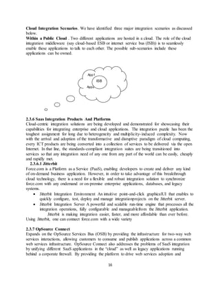 16
Cloud Integration Scenarios. We have identified three major integration scenarios as discussed
below.
Within a Public Cloud . Two different applications are hosted in a cloud. The role of the cloud
integration middleware (say cloud-based ESB or internet service bus (ISB)) is to seamlessly
enable these applications to talk to each other. The possible sub-scenarios include these
applications can be owned.
2.3.6 Saas Integration Products And Platforms
Cloud-centric integration solutions are being developed and demonstrated for showcasing their
capabilities for integrating enterprise and cloud applications. The integration puzzle has been the
toughest assignment for long due to heterogeneity and multiplicity-induced complexity. Now
with the arrival and adoption of the transformative and disruptive paradigm of cloud computing,
every ICT products are being converted into a collection of services to be delivered via the open
Internet. In that line, the standards-compliant integration suites are being transitioned into
services so that any integration need of any one from any part of the world can be easily, cheaply
and rapidly met.
2.3.6.1 Jitterbit
Force.com is a Platform as a Service (PaaS), enabling developers to create and deliver any kind
of on-demand business application. However, in order to take advantage of this breakthrough
cloud technology, there is a need for a flexible and robust integration solution to synchronize
force.com with any ondemand or on-premise enterprise applications, databases, and legacy
systems.
 Jitterbit Integration Environment An intuitive point-and-click graphicalUI that enables to
quickly configure, test, deploy and manage integrationprojects on the Jitterbit server.
 Jitterbit Integration Server A powerful and scalable run-time engine that processes all the
integration operations, fully configurable and manageablefrom the Jitterbit application.
Jitterbit is making integration easier, faster, and more affordable than ever before.
Using Jitterbit, one can connect force.com with a wide variety
2.3.7 OpSource Connect
Expands on the OpSource Services Bus (OSB) by providing the infrastructure for two-way web
services interactions, allowing customers to consume and publish applications across a common
web services infrastructure. OpSource Connect also addresses the problems of SaaS integration
by unifying different SaaS applications in the “cloud” as well as legacy applications running
behind a corporate firewall. By providing the platform to drive web services adoption and
App1
App2
ISB
 