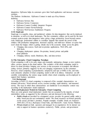 17
integration, OpSource helps its customers grow their SaaS application and increase customer
retention.
The Platform Architecture. OpSource Connect is made up of key features
including
 OpSource Services Bus
 OpSource Service Connectors
 OpSource Connect Certified Integrator Program
 OpSource Connect ServiceXchange
 OpSource Web Services Enablement Program.
2.3.8. SnapLogic
SnapLogic is a capable, clean, and uncluttered solution for data integration that can be deployed
in enterprise as well as in cloud landscapes. The free community edition can be used for the most
common point-to-point data integration tasks, giving a huge productivity boost beyond custom
code. SnapLogic professional edition is a seamless upgrade that extends the power of this
solution with production management, increased capacity, and multi-user features at a price that
won’t drain the budget, which is getting shrunk due to the economic slump across the globe.
 Changing data sources. SaaS and on-premise applications, Web APIs, and
RSS feeds
 Changing deployment options. On-premise, hosted, private and public
cloud platforms
 Changing delivery needs. Databases, files, and data services
2.4 The Enterprise Cloud Computing Paradigm
Cloud computing is still in its early stages and constantly undergoing changes as new vendors,
offers, services appear in the cloud market. This evolution of the cloud computing model is
driven by cloud providers bringing new services to the ecosystem or revamped and efficient
exiting services primarily triggered by the ever changing requirements by the consumers.
However, cloud computing is predominantly adopted by start-ups or SMEs so far, and wide-
scale enterprise adoption of cloud computing model is still in its infancy. Enterprises are still
carefully contemplating the various usage models where cloud computing can be employed to
support their business operations.
2.4.1 Background
According to NIST [1], cloud computing is composed of five essential characteristics: on
demand self-service, broad network access, resource pooling, rapid elasticity, and measured
service. The ways in which these characteristics are manifested in an enterprise context vary
according to the deployment model employed.
Relevant Deployment Models for Enterprise Cloud Computing
There are some general cloud deployment models that are accepted by the majority of cloud
stakeholders today, as suggested by the references and and discussed in the following:
 Public clouds are provided by a designated service provider for general public under a
utility based pay-per-use consumption model. The cloud resources are hosted generally
on the service provider’s premises. Popular examples of public clouds are Amazon’s
AWS (EC2, S3 etc.), Rackspace Cloud Suite, and Microsoft’s Azure Service Platform.
 Private clouds are built, operated, and managed by an organization for its internal use
only to support its business operations exclusively. Public, private, and government
 