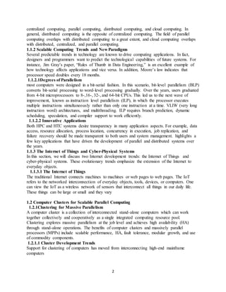 2
centralized computing, parallel computing, distributed computing, and cloud computing. In
general, distributed computing is the opposite of centralized computing. The field of parallel
computing overlaps with distributed computing to a great extent, and cloud computing overlaps
with distributed, centralized, and parallel computing.
1.1.2 Scalable Computing Trends and New Paradigms
Several predictable trends in technology are known to drive computing applications. In fact,
designers and programmers want to predict the technological capabilities of future systems. For
instance, Jim Gray’s paper, “Rules of Thumb in Data Engineering,” is an excellent example of
how technology affects applications and vice versa. In addition, Moore’s law indicates that
processor speed doubles every 18 months.
1.1.2.1Degrees of Parallelism
most computers were designed in a bit-serial fashion. In this scenario, bit-level parallelism (BLP)
converts bit-serial processing to word-level processing gradually. Over the years, users graduated
from 4-bit microprocessors to 8-,16-, 32-, and 64-bit CPUs. This led us to the next wave of
improvement, known as instruction level parallelism (ILP), in which the processor executes
multiple instructions simultaneously rather than only one instruction at a time. VLIW (very long
instruction word) architectures, and multithreading. ILP requires branch prediction, dynamic
scheduling, speculation, and compiler support to work efficiently.
1.1.2.2 Innovative Applications
Both HPC and HTC systems desire transparency in many application aspects. For example, data
access, resource allocation, process location, concurrency in execution, job replication, and
failure recovery should be made transparent to both users and system management. highlights a
few key applications that have driven the development of parallel and distributed systems over
the years.
1.1.3 The Internet of Things and Cyber-Physical Systems
In this section, we will discuss two Internet development trends: the Internet of Things and
cyber-physical systems. These evolutionary trends emphasize the extension of the Internet to
everyday objects.
1.1.3.1 The Internet of Things
The traditional Internet connects machines to machines or web pages to web pages. The IoT
refers to the networked interconnection of everyday objects, tools, devices, or computers. One
can view the IoT as a wireless network of sensors that interconnect all things in our daily life.
These things can be large or small and they vary
1.2 Computer Clusters for Scalable Parallel Computing
1.2.1Clustering for Massive Parallelism
A computer cluster is a collection of interconnected stand-alone computers which can work
together collectively and cooperatively as a single integrated computing resource pool.
Clustering explores massive parallelism at the job level and achieves high availability (HA)
through stand-alone operations. The benefits of computer clusters and massively parallel
processors (MPPs) include scalable performance, HA, fault tolerance, modular growth, and use
of commodity components.
1.2.1.1 Cluster Development Trends
Support for clustering of computers has moved from interconnecting high-end mainframe
computers
 