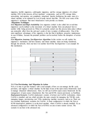 23
migration, hot/life migration, cold/regular migration, and live storage migration of a virtual
machine [20]. In this process, all key machines’ components, such as CPU, storage disks,
networking, and memory, are completely virtualized, thereby facilitating the entire state of a
virtual machine to be captured by a set of easily moved data files. We will cover some of the
migration’s techniques that most virtualization tools provide as a feature.
Migrations Techniques
Live Migration and High Availability. Live migration (which is also called hot or real-time
migration) can be defined as the movement of a virtual machine from one physical host to
another while being powered on. When it is properly carried out, this process takes place without
any noticeable effect from the end user’s point of view (a matter of milliseconds). One of the
most significant advantages of live migration is the fact that it facilitates proactive maintenance
in case of failure, because the potential problem can be resolved before the disruption of service
occurs.
Live Migration Anatomy, Xen Hypervisor Algorithm. In this section we will explain live
migration’s mechanism and how memory and virtual machine states are being transferred,
through the network, from one host A to another host B the Xen hypervisor is an example for
this mechanism.
3.1.3 Vm Provisioning And Migration In Action
Now, it is time to get into business with a real example of how we can manage the life cycle,
provision, and migrate a virtual machine by the help of one of the open source frameworks used
to manage virtualized infrastructure. Here, we will use ConVirt (open source framework for the
management of open source virtualization like Xen and KVM , known previously as XenMan).
Deployment Scenario. ConVirt deployment consists of at least one ConVirt workstation, where
ConVirt is installed and ran, which provides the main console for managing the VM life cycle,
managing images, provisioning new VMs, monitoring machine resources, and so on. There are
two essential deployment scenarios for ConVirt: A, basic configuration in which the Xen or
KVM virtualization platform is on the local machine, where ConVirt is already installed; B, an
advanced configuration in which the Xen or KVM is on one or more remote servers. The
scenario in use here is the advanced one.
 