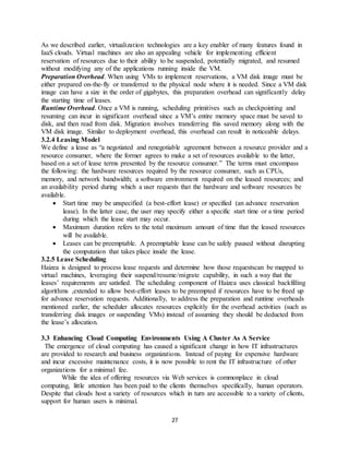 27
As we described earlier, virtualization technologies are a key enabler of many features found in
IaaS clouds. Virtual machines are also an appealing vehicle for implementing efficient
reservation of resources due to their ability to be suspended, potentially migrated, and resumed
without modifying any of the applications running inside the VM.
Preparation Overhead. When using VMs to implement reservations, a VM disk image must be
either prepared on-the-fly or transferred to the physical node where it is needed. Since a VM disk
image can have a size in the order of gigabytes, this preparation overhead can significantly delay
the starting time of leases.
Runtime Overhead. Once a VM is running, scheduling primitives such as checkpointing and
resuming can incur in significant overhead since a VM’s entire memory space must be saved to
disk, and then read from disk. Migration involves transferring this saved memory along with the
VM disk image. Similar to deployment overhead, this overhead can result in noticeable delays.
3.2.4 Leasing Model
We define a lease as “a negotiated and renegotiable agreement between a resource provider and a
resource consumer, where the former agrees to make a set of resources available to the latter,
based on a set of lease terms presented by the resource consumer.” The terms must encompass
the following: the hardware resources required by the resource consumer, such as CPUs,
memory, and network bandwidth; a software environment required on the leased resources; and
an availability period during which a user requests that the hardware and software resources be
available.
 Start time may be unspecified (a best-effort lease) or specified (an advance reservation
lease). In the latter case, the user may specify either a specific start time or a time period
during which the lease start may occur.
 Maximum duration refers to the total maximum amount of time that the leased resources
will be available.
 Leases can be preemptable. A preemptable lease can be safely paused without disrupting
the computation that takes place inside the lease.
3.2.5 Lease Scheduling
Haizea is designed to process lease requests and determine how those requestscan be mapped to
virtual machines, leveraging their suspend/resume/migrate capability, in such a way that the
leases’ requirements are satisfied. The scheduling component of Haizea uses classical backfilling
algorithms ,extended to allow best-effort leases to be preempted if resources have to be freed up
for advance reservation requests. Additionally, to address the preparation and runtime overheads
mentioned earlier, the scheduler allocates resources explicitly for the overhead activities (such as
transferring disk images or suspending VMs) instead of assuming they should be deducted from
the lease’s allocation.
3.3 Enhancing Cloud Computing Environments Using A Cluster As A Service
The emergence of cloud computing has caused a significant change in how IT infrastructures
are provided to research and business organizations. Instead of paying for expensive hardware
and incur excessive maintenance costs, it is now possible to rent the IT infrastructure of other
organizations for a minimal fee.
While the idea of offering resources via Web services is commonplace in cloud
computing, little attention has been paid to the clients themselves specifically, human operators.
Despite that clouds host a variety of resources which in turn are accessible to a variety of clients,
support for human users is minimal.
 