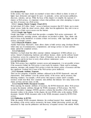 28
3.3.1 RelatedWork
In this section, four major clouds are examined to learn what is offered to clients in terms of
higher layer abstraction and support for users—in particular, service and resource publication,
discovery, selection, and use. While the focus of this chapter is to simplify the exposure of
clusters as Web services, it is important to learn what problems exist when attempting to expose
any form of resource via a Web service.
3.3.1.1 Amazon Elastic Compute Cloud (EC2)
An IaaS cloud, EC2 offers “elastic” access to hardware resources that EC2 clients use to create
virtual servers. Inside the virtual servers, clients either host the applications they wish to run or
host services of their own to access over the Internet.
3.3.1.2 Google App Engine
Google App Engine is a PaaS cloud that provides a complete Web service environment: All
required hardware, operating systems, and software are provided to clients. Thus, clients only
have to focus on the installation or creation of their own services, while App Engine runs the
services on Google’s servers.
3.3.1.3 Microsoft Windows Azure
Another PaaS cloud, Microsoft’s Azure allows clients to build services using developer libraries
which make use of communication, computational, and storage services in Azure and then
simply upload the completed services.
3.3.1.4 Salesforce
Salesforce is a SaaS cloud that offers customer relations management (CRM) software as a
service. Instead of maintaining hardware and software licenses, clients use the software hosted
on Salesforce servers for a minimal fee. Clients of Salesforce use the software as though it is
their own one and do not have to worry about software maintenance costs.
3.3.2 RVWS DESIGN
While Web services have simplified resource access and management, it is not possible to know
if the resource(s) behind the Web service is (are) ready for requests. Clients need to exchange
numerous messages with required Web services to learn the current activity of resources and thus
face significant overhead loss if most of the Web services prove ineffective.
3.3.2.1 Dynamic Attribute Exposure
There are two categories of dynamic attributes addressed in the RVWS framework: state and
characteristic. State attributes cover the current activity of the service and its resources, thus
indicating readiness. For example, a Web service that exposes a cluster (itself a complex
resource) would most likely have a dynamic state attribute that indicates how many nodes in the
cluster are busy and how many are idle.
3.3.2.2 Stateful WSDL Document Creation
When exposing the dynamic attributes of resources, the RVWS framework allows Web services
to expose the dynamic attributes through the WSDL documents of Web services. The Web
Service Description Language (WSDL) governs a schema that describes a Web service and a
document written in the schema. In this chapter, the term WSDL refers to the stateless WSDL
document. Stateful WSDL document refers to the WSDL document created by RVWS Web
services.
3.3.3 Publication in RVWS
While the stateful WSDL document eliminates the overhead incurred from manually learning
the attributes of the service and its resource(s), the issues behind discovering services are still
unresolved.To help ease the publication and discovery of required services with stateful WSDL
Provider Distributed
 