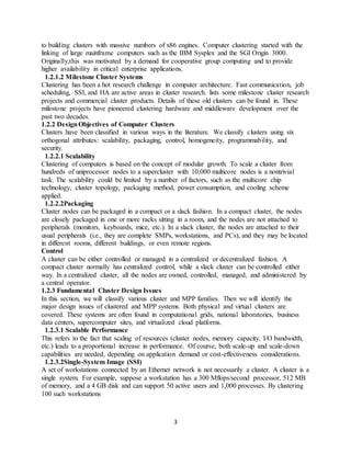 3
to building clusters with massive numbers of x86 engines. Computer clustering started with the
linking of large mainframe computers such as the IBM Sysplex and the SGI Origin 3000.
Originally,this was motivated by a demand for cooperative group computing and to provide
higher availability in critical enterprise applications.
1.2.1.2 Milestone Cluster Systems
Clustering has been a hot research challenge in computer architecture. Fast communication, job
scheduling, SSI, and HA are active areas in cluster research. lists some milestone cluster research
projects and commercial cluster products. Details of these old clusters can be found in. These
milestone projects have pioneered clustering hardware and middleware development over the
past two decades.
1.2.2 DesignObjectives of Computer Clusters
Clusters have been classified in various ways in the literature. We classify clusters using six
orthogonal attributes: scalability, packaging, control, homogeneity, programmability, and
security.
1.2.2.1 Scalability
Clustering of computers is based on the concept of modular growth. To scale a cluster from
hundreds of uniprocessor nodes to a supercluster with 10,000 multicore nodes is a nontrivial
task. The scalability could be limited by a number of factors, such as the multicore chip
technology, cluster topology, packaging method, power consumption, and cooling scheme
applied.
1.2.2.2Packaging
Cluster nodes can be packaged in a compact or a slack fashion. In a compact cluster, the nodes
are closely packaged in one or more racks sitting in a room, and the nodes are not attached to
peripherals (monitors, keyboards, mice, etc.). In a slack cluster, the nodes are attached to their
usual peripherals (i.e., they are complete SMPs, workstations, and PCs), and they may be located
in different rooms, different buildings, or even remote regions.
Control
A cluster can be either controlled or managed in a centralized or decentralized fashion. A
compact cluster normally has centralized control, while a slack cluster can be controlled either
way. In a centralized cluster, all the nodes are owned, controlled, managed, and administered by
a central operator.
1.2.3 Fundamental Cluster Design Issues
In this section, we will classify various cluster and MPP families. Then we will identify the
major design issues of clustered and MPP systems. Both physical and virtual clusters are
covered. These systems are often found in computational grids, national laboratories, business
data centers, supercomputer sites, and virtualized cloud platforms.
1.2.3.1 Scalable Performance
This refers to the fact that scaling of resources (cluster nodes, memory capacity, I/O bandwidth,
etc.) leads to a proportional increase in performance. Of course, both scale-up and scale-down
capabilities are needed, depending on application demand or cost-effectiveness considerations.
1.2.3.2Single-System Image (SSI)
A set of workstations connected by an Ethernet network is not necessarily a cluster. A cluster is a
single system. For example, suppose a workstation has a 300 Mflops/second processor, 512 MB
of memory, and a 4 GB disk and can support 50 active users and 1,000 processes. By clustering
100 such workstations
 