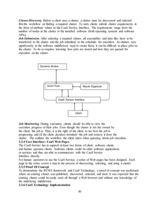 30
Cluster Discovery. Before a client uses a cluster, a cluster must be discovered and selected
first.the workflow on finding a required cluster. To start, clients submit cluster requirements in
the form of attribute values to the CaaS Service Interface. The requirements range from the
number of nodes in the cluster to the installed software (both operating systems and software
APIs).
Job Submission. After selecting a required cluster, all executables and data files have to be
transferred to the cluster and the job submitted to the scheduler for execution. As clusters vary
significantly in the software middleware used to create them, it can be difficult to place jobs on
the cluster. To do so requires knowing how jobs are stored and how they are queued for
execution on the cluster.
Job Monitoring. During execution, clients should be able to view the
execution progress of their jobs. Even though the cluster is not the owned by
the client, the job is. Thus, it is the right of the client to see how the job is
progressing and (if the client decides) terminate the job and remove it from the
cluster. The outlines the workflow the client takes when querying about job execution.
3.3.4 User Interface: CaaS Web Pages
The CaaS Service has to support at least two forms of client: software clients
and human operator clients. Software clients could be other software applications
or services and thus are able to communicate with the CaaS Service
Interface directly.
For human operators to use the CaaS Service, a series of Web pages has been designed. Each
page in the series covers a step in the process of discovering, selecting, and using a cluster.
3.3.5 Proof Of Concept
To demonstrate the RVWS framework and CaaS Technology, a proof of concept was performed
where an existing cluster was published, discovered, selected, and used. It was expected that the
existing cluster could be easily used all through a Web browser and without any knowledge of
the underlying middleware.
3.3.6 CaaS Technology Implementation
Dynamic Broker
Cluster Finder Result Organizer
CaaS Service Interface
Client
 