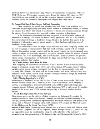 31
The CaaS Service was implemented using Windows Communication Foundations (WCF) of
.NET 3.5 that uses Web services. An open source library for building SSH clients in .NET
(sharpSSH) was used to build the Job and File Managers. Because schedulers are mostly
command driven, the commands and outputs were wrapped into aWeb service.
3.4 Secure Distributed Data Storage In Cloud Computing
Cloud computing has gained great attention from both industry and academia since
2007.With the goal of providing users more flexible services in a transparent manner, all services
are allocated in a “cloud” that actually is a collection of devices and resources connected through
the Internet. One of the core services provided by cloud computing is data storage.
In the past decades, data storage has been recognized as one of the main concerns of
information technology. The benefits of network-based applications have led to the transition
from server-attached storage to distributed storage. Based on the fact that data security is the
foundation of information security, a great quantity of efforts has been made in the area of
distributed storage security
One consideration is that the unique issues associated with cloud computing security have
not been recognized. Some researchers think that cloud computing security will not be much
different from existing security practices and that the security aspects can be well-managed using
existing techniques such as digital signatures, encryption, firewalls, and/or the isolation of virtual
environments, and so on. For example, SSL (Secure Sockets Layer) is a protocol that provides
reliable secure communications on the Internet for things such as Web browsing, e-mail, instant
messaging, and other data transfers.
3.4.1Cloud Storage: From Lans To Wans
Cloud computing has been viewed as the future of the IT industry. It will be a revolutionary
change in computing services. Users will be allowed to purchase CPU cycles, memory utilities,
and information storage services conveniently just like how we pay our monthly water and
electricity bills. However, this image will not become realistic until some challenges have been
addressed. In this section, we will briefly introduce the major difference brought by distributed
data storage in cloud computing environment.
3.4.1.1 Moving From LANs to WANs
Most designs of distributed storage take the form of either storage areanetworks (SANs) or
network-attached storage (NAS) on the LAN level, such as the networks of an enterprise, a
campus, or an organization. SANs are constructed on top of block-addressed storage units
connected through dedicated high-speed networks. In contrast, NAS is implemented by attaching
specialized file servers to a TCP/IP network and providing a file-based interface to client
machine .
3.4.1.1 Existing Commercial Cloud Services
Data storage services on the platform of cloud computing are fundamentally provided by
applications/software based on the Internet. Although the definition of cloud computing is not
clear yet, several pioneer commercial implementations have been constructed and opened to the
public, such as Amazon’s Computer Cloud AWS (Amazon Web service), the Microsoft Azure
Service Platform and the Google App Engine (GAE).
Amazon’s Web Service. Amazon provides Infrastructure as a Service (IaaS) with different terms,
such as Elastic Compute Cloud (EC2), SimpleDB, Simple Storage Service (S3), and so on. They
are supposed to ensure the confidentiality, integrity, and availability of the customers’
applications and data. presents one of the data processing methods adopted in Amazon’s AWS,
 