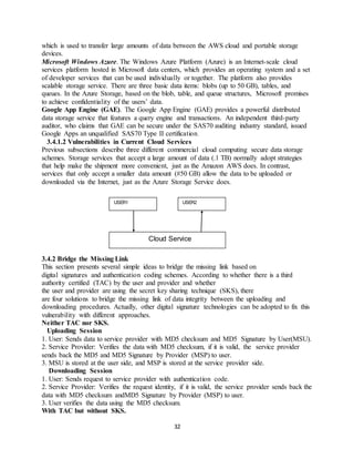 32
which is used to transfer large amounts of data between the AWS cloud and portable storage
devices.
Microsoft Windows Azure. The Windows Azure Platform (Azure) is an Internet-scale cloud
services platform hosted in Microsoft data centers, which provides an operating system and a set
of developer services that can be used individually or together. The platform also provides
scalable storage service. There are three basic data items: blobs (up to 50 GB), tables, and
queues. In the Azure Storage, based on the blob, table, and queue structures, Microsoft promises
to achieve confidentiality of the users’ data.
Google App Engine (GAE). The Google App Engine (GAE) provides a powerful distributed
data storage service that features a query engine and transactions. An independent third-party
auditor, who claims that GAE can be secure under the SAS70 auditing industry standard, issued
Google Apps an unqualified SAS70 Type II certification.
3.4.1.2 Vulnerabilities in Current Cloud Services
Previous subsections describe three different commercial cloud computing secure data storage
schemes. Storage services that accept a large amount of data (.1 TB) normally adopt strategies
that help make the shipment more convenient, just as the Amazon AWS does. In contrast,
services that only accept a smaller data amount (#50 GB) allow the data to be uploaded or
downloaded via the Internet, just as the Azure Storage Service does.
3.4.2 Bridge the Missing Link
This section presents several simple ideas to bridge the missing link based on
digital signatures and authentication coding schemes. According to whether there is a third
authority certified (TAC) by the user and provider and whether
the user and provider are using the secret key sharing technique (SKS), there
are four solutions to bridge the missing link of data integrity between the uploading and
downloading procedures. Actually, other digital signature technologies can be adopted to fix this
vulnerability with different approaches.
Neither TAC nor SKS.
Uploading Session
1. User: Sends data to service provider with MD5 checksum and MD5 Signature by User(MSU).
2. Service Provider: Verifies the data with MD5 checksum, if it is valid, the service provider
sends back the MD5 and MD5 Signature by Provider (MSP) to user.
3. MSU is stored at the user side, and MSP is stored at the service provider side.
Downloading Session
1. User: Sends request to service provider with authentication code.
2. Service Provider: Verifies the request identity, if it is valid, the service provider sends back the
data with MD5 checksum andMD5 Signature by Provider (MSP) to user.
3. User verifies the data using the MD5 checksum.
With TAC but without SKS.
USER1 USER2
Cloud Service
 