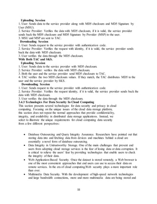 33
Uploading Session
1. User: Sends data to the service provider along with MD5 checksum and MD5 Signature by
User (MSU).
2. Service Provider: Verifies the data with MD5 checksum, if it is valid, the service provider
sends back the MD5 checksum and MD5 Signature by Provider (MSP) to the user.
3. MSU and MSP are sent to TAC.
Downloading Session
1. User: Sends request to the service provider with authentication code.
2. Service Provider: Verifies the request with identity, if it is valid, the service provider sends
back the data with MD5 checksum.
3. User verifies the data through the MD5 checksum.
With Both TAC and SKS.
Uploading Session
1. User: Sends data to the service provider with MD5 checksum.
2. Service Provider: verifies the data with MD5 checksum.
3. Both the user and the service provider send MD5 checksum to TAC.
4. TAC verifies the two MD5 checksum values. If they match, the TAC distributes MD5 to the
user and the service provider by SKS.
Downloading Session
1. User: Sends request to the service provider with authentication code.
2. Service Provider: Verifies the request identity, if it is valid, the service provider sends back the
data with MD5 checksum.
3. User verifies the data through the MD5 checksum.
3.4.3 Technologies For Data Security In Cloud Computing
This section presents several technologies for data security and privacy in cloud
computing. Focusing on the unique issues of the cloud data storage platform,
this section does not repeat the normal approaches that provide confidentiality,
integrity, and availability in distributed data storage applications. Instead, we
select to illustrate the unique requirements for cloud computing data security
from a few different perspectives:
 Database Outsourcing and Query Integrity Assurance. Researchers have pointed out that
storing data into and fetching data from devices and machines behind a cloud are
essentially a novel form of database outsourcing.
 Data Integrity in Untrustworthy Storage. One of the main challenges that prevent end
users from adopting cloud storage services is the fear of losing data or data corruption. It
is critical to relieve the users’ fear by providing technologies that enable users to check
the integrity of their data.
 Web-Application-Based Security. Once the dataset is stored remotely, a Web browser is
one of the most convenient approaches that end users can use to access their data on
remote services. In the era of cloud computing,Web security plays a more important role
than ever.
 Multimedia Data Security. With the development of high-speed network technologies
and large bandwidth connections, more and more multimedia data are being stored and
 