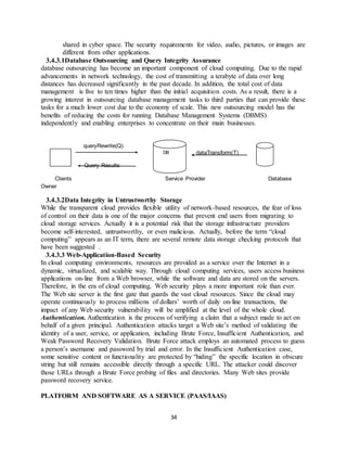 34
shared in cyber space. The security requirements for video, audio, pictures, or images are
different from other applications.
3.4.3.1Database Outsourcing and Query Integrity Assurance
database outsourcing has become an important component of cloud computing. Due to the rapid
advancements in network technology, the cost of transmitting a terabyte of data over long
distances has decreased significantly in the past decade. In addition, the total cost of data
management is five to ten times higher than the initial acquisition costs. As a result, there is a
growing interest in outsourcing database management tasks to third parties that can provide these
tasks for a much lower cost due to the economy of scale. This new outsourcing model has the
benefits of reducing the costs for running Database Management Systems (DBMS)
independently and enabling enterprises to concentrate on their main businesses.
queryRewrite(Q)
dataTransform(T)
Query Results
Clients Service Provider Database
Owner
3.4.3.2Data Integrity in Untrustworthy Storage
While the transparent cloud provides flexible utility of network-based resources, the fear of loss
of control on their data is one of the major concerns that prevent end users from migrating to
cloud storage services. Actually it is a potential risk that the storage infrastructure providers
become self-interested, untrustworthy, or even malicious. Actually, before the term “cloud
computing” appears as an IT term, there are several remote data storage checking protocols that
have been suggested .
3.4.3.3 Web-Application-Based Security
In cloud computing environments, resources are provided as a service over the Internet in a
dynamic, virtualized, and scalable way. Through cloud computing services, users access business
applications on-line from a Web browser, while the software and data are stored on the servers.
Therefore, in the era of cloud computing, Web security plays a more important role than ever.
The Web site server is the first gate that guards the vast cloud resources. Since the cloud may
operate continuously to process millions of dollars’ worth of daily on-line transactions, the
impact of any Web security vulnerability will be amplified at the level of the whole cloud.
Authentication. Authentication is the process of verifying a claim that a subject made to act on
behalf of a given principal. Authentication attacks target a Web site’s method of validating the
identity of a user, service, or application, including Brute Force, Insufficient Authentication, and
Weak Password Recovery Validation. Brute Force attack employs an automated process to guess
a person’s username and password by trial and error. In the Insufficient Authentication case,
some sensitive content or functionality are protected by “hiding” the specific location in obscure
string but still remains accessible directly through a specific URL. The attacker could discover
those URLs through a Brute Force probing of files and directories. Many Web sites provide
password recovery service.
PLATFORM AND SOFTWARE AS A SERVICE (PAAS/IAAS)
DB
 