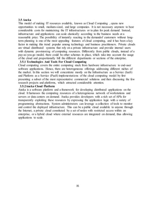 35
3.5 Aneka
This model of making IT resources available, known as Cloud Computing , opens new
opportunities to small, medium-sized, and large companies. It is not necessary anymore to bear
considerable costs for maintaining the IT infrastructures or to plan for peak demand. Instead,
infrastructure and applications can scale elastically according to the business needs at a
reasonable price. The possibility of instantly reacting to the demandof customers without long-
term planning is one of the most appealing features of cloud computing, and it has been a key
factor in making this trend popular among technology and business practitioners. Private clouds
are virtual distributed systems that rely on a private infrastructure and provide internal users
with dynamic provisioning of computing resources. Differently from public clouds, instead of a
pay-as-you-go model, there could be other schemes in place, which take into account the usage
of the cloud and proportionally bill the different departments or sections of the enterprise.
3.5.1 Technologies And Tools For Cloud Computing
Cloud computing covers the entire computing stack from hardware infrastructure to end-user
software applications. Hence, there are heterogeneous offerings addressing different niches of
the market. In this section we will concentrate mostly on the Infrastructure as a Service (IaaS)
and Platform as a Service (PaaS) implementations of the cloud computing model by first
presenting a subset of the most representative commercial solutions and then discussing the few
research projects and platforms, which attracted considerable attention.
3.5.2Aneka Cloud Platform
Aneka is a software platform and a framework for developing distributed applications on the
cloud. It harnesses the computing resources of a heterogeneous network of workstations and
servers or data centers on demand. Aneka provides developers with a rich set of APIs for
transparently exploiting these resources by expressing the application logic with a variety of
programming abstractions. System administrators can leverage a collection of tools to monitor
and control the deployed infrastructure. This can be a public cloud available to anyone through
the Internet, a private cloud constituted by a set of nodes with restricted access within an
enterprise, or a hybrid cloud where external resources are integrated on demand, thus allowing
applications to scale.
 
