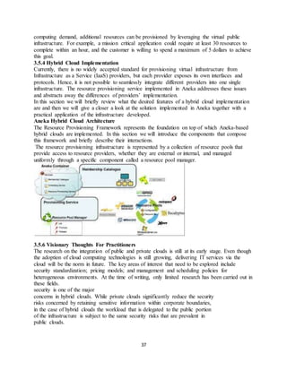37
computing demand, additional resources can be provisioned by leveraging the virtual public
infrastructure. For example, a mission critical application could require at least 30 resources to
complete within an hour, and the customer is willing to spend a maximum of 5 dollars to achieve
this goal.
3.5.4 Hybrid Cloud Implementation
Currently, there is no widely accepted standard for provisioning virtual infrastructure from
Infrastructure as a Service (IaaS) providers, but each provider exposes its own interfaces and
protocols. Hence, it is not possible to seamlessly integrate different providers into one single
infrastructure. The resource provisioning service implemented in Aneka addresses these issues
and abstracts away the differences of providers’ implementation.
In this section we will briefly review what the desired features of a hybrid cloud implementation
are and then we will give a closer a look at the solution implemented in Aneka together with a
practical application of the infrastructure developed.
Aneka Hybrid Cloud Architecture
The Resource Provisioning Framework represents the foundation on top of which Aneka-based
hybrid clouds are implemented. In this section we will introduce the components that compose
this framework and briefly describe their interactions.
The resource provisioning infrastructure is represented by a collection of resource pools that
provide access to resource providers, whether they are external or internal, and managed
uniformly through a specific component called a resource pool manager.
3.5.6 Visionary Thoughts For Practitioners
The research on the integration of public and private clouds is still at its early stage. Even though
the adoption of cloud computing technologies is still growing, delivering IT services via the
cloud will be the norm in future. The key areas of interest that need to be explored include
security standardization; pricing models; and management and scheduling policies for
heterogeneous environments. At the time of writing, only limited research has been carried out in
these fields.
security is one of the major
concerns in hybrid clouds. While private clouds significantly reduce the security
risks concerned by retaining sensitive information within corporate boundaries,
in the case of hybrid clouds the workload that is delegated to the public portion
of the infrastructure is subject to the same security risks that are prevalent in
public clouds.
 