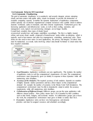 39
3.6.2Autonomic Behavior Of Cometcloud
3.6.2.1Autonomic Cloudbursting
The goal of autonomic cloudbursts is to seamlessly and securely integrate private enterprise
clouds and data centers with public utility clouds on-demand, to provide the abstraction of
resizable computing capacity. It enables the dynamic deployment of application components
(which typically run on internal organizational compute resources) onto a public cloud to address
dynamic workloads, spikes in demands, and other extreme requirements. Furthermore,given the
increasing application and infrastructure scales, as well as their cooling, operation, and
management costs, typical over-provisioning strategies are no longer feasible.
CometCloud considers three types of clouds based
on perceived security/trust and assigns capabilities accordingly. The first is a highly trusted,
robust, and secure cloud, usually composed of trusted/secure nodes within an enterprise, which is
typically used to host masters and other key (management, scheduling, monitoring) roles. These
nodes are also used to store states. In most applications, the privacy and integrity of critical data
must be maintained; as a result, tasks involving critical data should be limited to cloud nodes that
have required credentials.
 Load Dynamics. Application workloads can vary significantly. This includes the number
of application tasks as well the computational requirements of a task. The computational
environment must dynamically grow (or shrink) in response to these dynamics while still
maintaining strict deadlines.
 Accuracy of the Analytics. The required accuracy of risk analytics depends on a number
of highly dynamic market parameters and has a direct impact on the computational
demand—for example the number of scenarios in the Monte Carlo VaR formulation. The
computational environment must be able to dynamically adapt to satisfy the accuracy
requirements while still maintaining strict deadlines.
 Collaboration of Different Groups. Different groups can run the same application with
different dataset policies . Here, policy means user’s SLA bounded by their condition
such as time frame, budgets, and economic models. As collaboration groups join or leave
the work, the computational environment must grow or shrink to satisfy their SLA.
 Economics. Application tasks can have very heterogeneous and dynamic
priorities and must be assigned resources and scheduled accordingly.
 