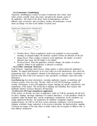 40
3.6.2.2Autonomic Cloudbridging
Autonomic cloudbridging is meant to connect CometCloud and a virtual cloud
which consists of public cloud, data center, and grid by the dynamic needs of
the application. The clouds in the virtual cloud are heterogeneous and have
different types of resources and cost policies, besides, the performance of each
cloud can change over time by the number of current users.
 Deadline-Based. When an application needs to be completed as soon as possible,
assuming an adequate budget, the maximum required workers are allocated for the job.
 Budget-Based. When a budget is enforced on the application, the number of workers
allocated must ensure that the budget is not violated.
 Workload-Based. When the application workload changes, the number of workers
explicitly defined by the application is allocated or released.
3.6.2.3 Other Autonomic Behaviors
Fault-Tolerance. Supporting fault-tolerance during runtime is critical tokeep the application’s
deadline. We support fault-tolerance in two ways which are in the infrastructure layer and in the
programming layer. The replication substrate in the infrastructure layer provides a mechanism to
keep the same state as that of its successor’s state, specifically coordination space and overlay
information.
Load Balancing. In a cloud environment, executing application requests on underlying grid
resources consists of two key steps. The first, which we call VM Provisioning, consists of
creating VM instances to host each application request, matching the specific characteristics and
requirements of the request. The second step is mapping and scheduling these requests onto
distributed physical resources (Resource Provisioning).
3.6.3Overview Of Comet cloud-Based Applications
In this section, we describe two types of applications which are VaR for measuring the risk level
of a firm’s holdings and image registration for medical informatics. A VaR calculation should be
completed within the limited time, and the computational requirements for the calculation can
change significantly.Besides, the requirement for additional computation happens
irregularly.Hence, for VaR we will focus on how autonomic cloudbursts work for dynamically
changing workloads. Image registration is the process to determine the linear/nonlinear mapping
T between two images of the same object or similar objects that are acquired at different time, or
from different perspectives.
 