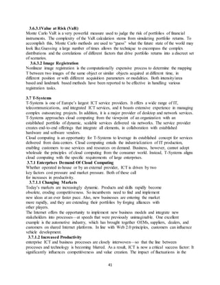 41
3.6.3.1Value at Risk (VaR)
Monte Carlo VaR is a very powerful measure used to judge the risk of portfolios of financial
instruments. The complexity of the VaR calculation stems from simulating portfolio returns. To
accomplish this, Monte Carlo methods are used to “guess” what the future state of the world may
look like.Guessing a large number of times allows the technique to encompass the complex
distributions and the correlations of different factors that drive portfolio returns into a discreet set
of scenarios.
3.6.3.2 Image Registration
Nonlinear image registration is the computationally expensive process to determine the mapping
T between two images of the same object or similar objects acquired at different time, in
different position or with different acquisition parameters or modalities. Both intensity/area
based and landmark based methods have been reported to be effective in handling various
registration tasks.
3.7 T-Systems
T-Systems is one of Europe’s largest ICT service providers. It offers a wide range of IT,
telecommunications, and integrated ICT services, and it boasts extensive experience in managing
complex outsourcing projects. In addition, it is a major provider of desktop and network services.
T-Systems approaches cloud computing from the viewpoint of an organization with an
established portfolio of dynamic, scalable services delivered via networks. The service provider
creates end-to-end offerings that integrate all elements, in collaboration with established
hardware and software vendors.
Cloud computing is an opportunity for T-Systems to leverage its established concept for services
delivered from data centers. Cloud computing entails the industrialization of IT production,
enabling customers to use services and resources on demand. Business, however, cannot adopt
wholesale the principles of cloud computing from the consumer world. Instead, T-Systems aligns
cloud computing with the specific requirements of large enterprises.
3.7.1 Enterprises Demand Of Cloud Computing
Whether operated in-house or by an external provider, ICT is driven by two
key factors cost pressure and market pressure. Both of these call
for increases in productivity.
3.7.1.1 Changing Markets
Today’s markets are increasingly dynamic. Products and skills rapidly become
obsolete, eroding competitiveness. So incumbents need to find and implement
new ideas at an ever faster pace. Also, new businesses are entering the market
more rapidly, and they are extending their portfolios by forging alliances with
other players.
The Internet offers the opportunity to implement new business models and integrate new
stakeholders into processes—at speeds that were previously unimaginable. One excellent
example is the automotive industry, which has brought together OEMs, suppliers, dealers, and
customers on shared Internet platforms. In line with Web 2.0 principles, customers can influence
vehicle development.
3.7.1.2 Increased Productivity
enterprise ICT and business processes are closely interwoven—so that the line between
processes and technology is becoming blurred. As a result, ICT is now a critical success factor: It
significantly influences competitiveness and value creation. The impact of fluctuations in the
 